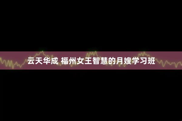 云天华成 福州女王智慧的月嫂学习班
