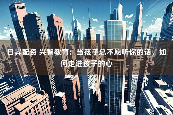 日昇配资 兴智教育：当孩子总不愿听你的话，如何走进孩子的心