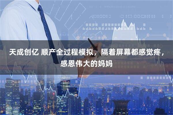 天成创亿 顺产全过程模拟，隔着屏幕都感觉疼，感恩伟大的妈妈