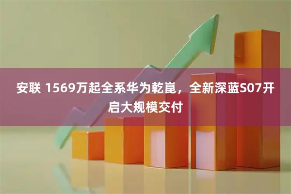 安联 1569万起全系华为乾崑，全新深蓝S07开启大规模交付