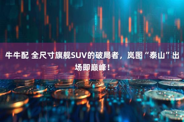 牛牛配 全尺寸旗舰SUV的破局者，岚图“泰山”出场即巅峰！