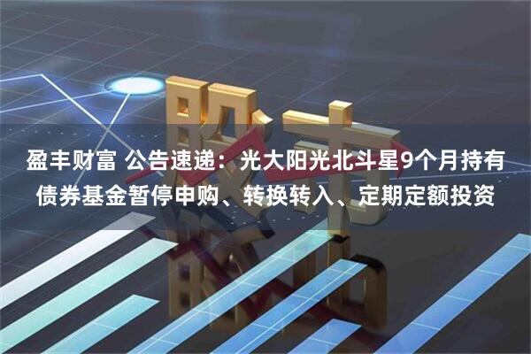 盈丰财富 公告速递：光大阳光北斗星9个月持有债券基金暂停申购、转换转入、定期定额投资