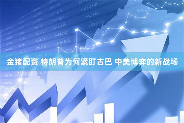 金猪配资 特朗普为何紧盯古巴 中美博弈的新战场