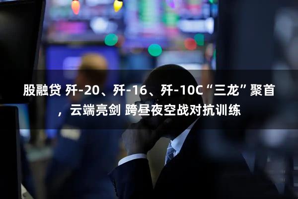 股融贷 歼-20、歼-16、歼-10C“三龙”聚首，云端亮剑 跨昼夜空战对抗训练