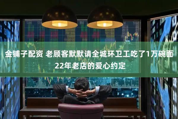 金铺子配资 老顾客默默请全城环卫工吃了1万碗面 22年老店的爱心约定