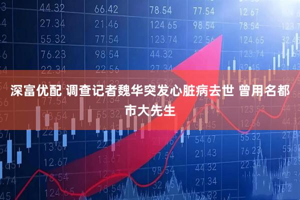 深富优配 调查记者魏华突发心脏病去世 曾用名都市大先生
