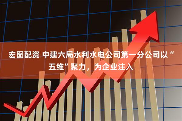 宏图配资 中建六局水利水电公司第一分公司以“五维”聚力，为企业注入