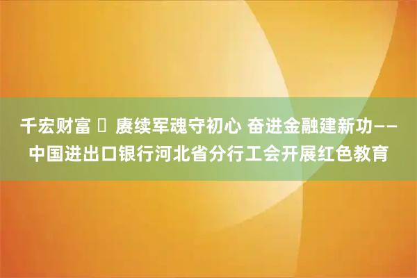 千宏财富 ​赓续军魂守初心 奋进金融建新功——中国进出口银行河北省分行工会开展红色教育