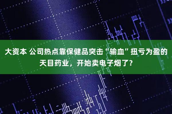 大资本 公司热点靠保健品突击“输血”扭亏为盈的天目药业，开始卖电子烟了？