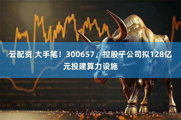 云配资 大手笔！300657，控股子公司拟128亿元投建算力设施