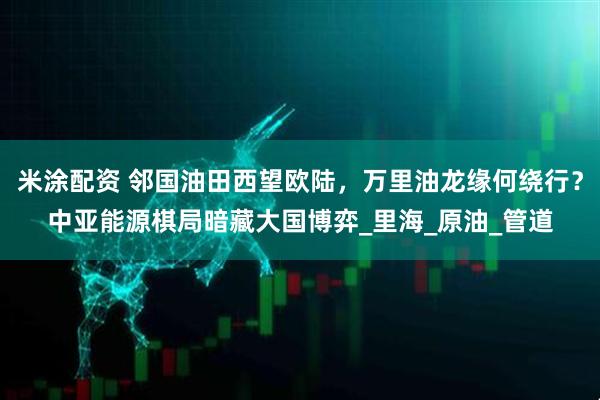 米涂配资 邻国油田西望欧陆，万里油龙缘何绕行？中亚能源棋局暗藏大国博弈_里海_原油_管道