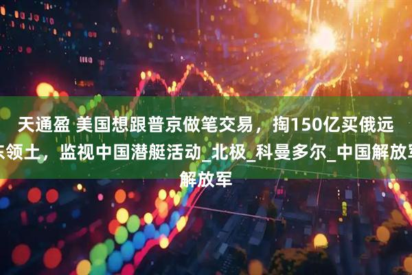 天通盈 美国想跟普京做笔交易，掏150亿买俄远东领土，监视中国潜艇活动_北极_科曼多尔_中国解放军