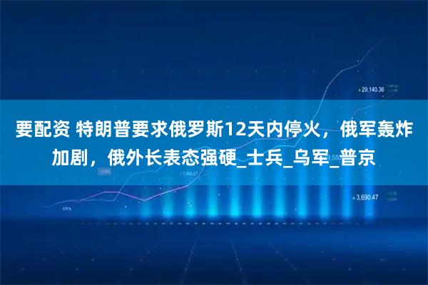 要配资 特朗普要求俄罗斯12天内停火，俄军轰炸加剧，俄外长表态强硬_士兵_乌军_普京