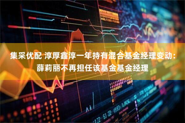 集采优配 淳厚鑫淳一年持有混合基金经理变动：薛莉丽不再担任该基金基金经理