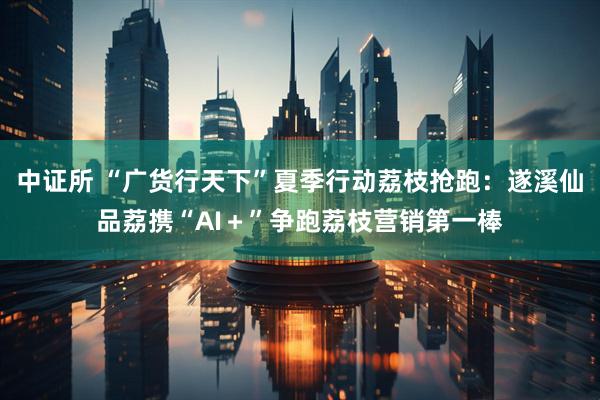 中证所 “广货行天下”夏季行动荔枝抢跑：遂溪仙品荔携“AI＋”争跑荔枝营销第一棒