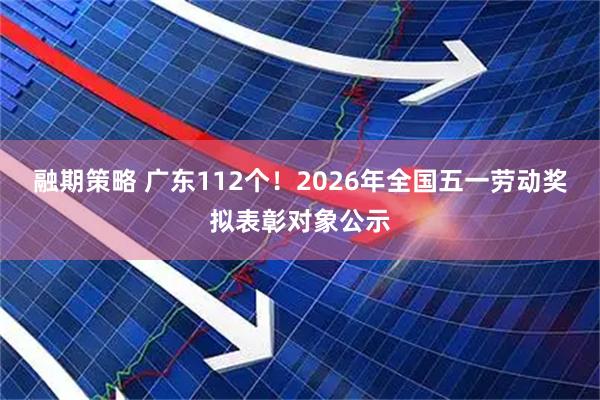 融期策略 广东112个！2026年全国五一劳动奖拟表彰对象公示