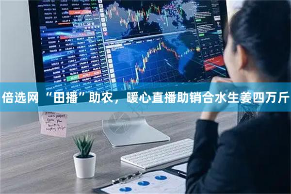 倍选网 “田播”助农，暖心直播助销合水生姜四万斤