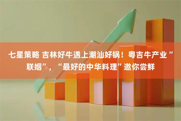七星策略 吉林好牛遇上潮汕好锅！粤吉牛产业“联姻”，“最好的中华料理”邀你尝鲜