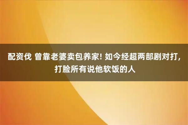 配资伐 曾靠老婆卖包养家! 如今经超两部剧对打, 打脸所有说他软饭的人