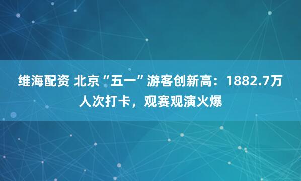 维海配资 北京“五一”游客创新高：1882.7万人次打卡，观赛观演火爆