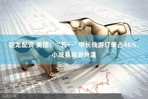 巨龙配资 美团：“五一”中长线游订单占46%，小城县域游升温