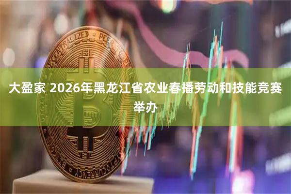 大盈家 2026年黑龙江省农业春播劳动和技能竞赛举办