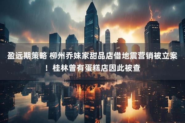 盈远期策略 柳州乔妹家甜品店借地震营销被立案！桂林曾有蛋糕店因此被查