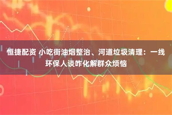 恒捷配资 小吃街油烟整治、河道垃圾清理：一线环保人谈咋化解群众烦恼