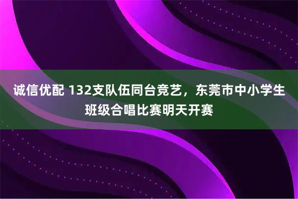诚信优配 132支队伍同台竞艺，东莞市中小学生班级合唱比赛明天开赛