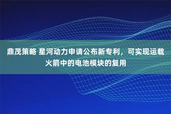 鼎茂策略 星河动力申请公布新专利，可实现运载火箭中的电池模块的复用