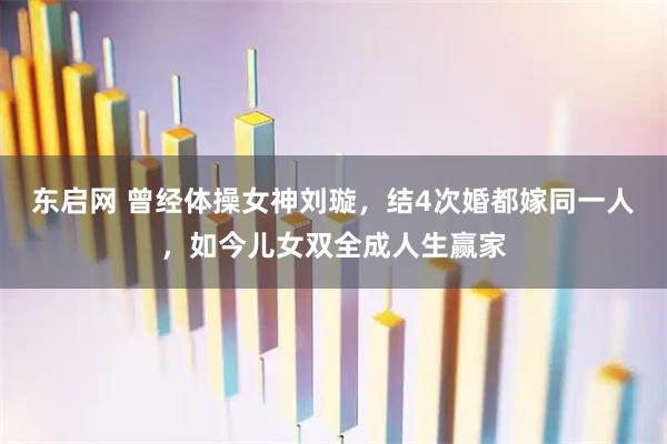 东启网 曾经体操女神刘璇,结4次婚都嫁同一人,如今儿女双全成人生赢家