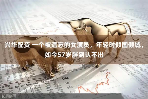 兴华配资 一个被遗忘的女演员，年轻时倾国倾城，如今57岁胖到认不出